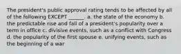 The president's public approval rating tends to be affected by all of the following EXCEPT ______. a. the state of the economy b. the predictable rise and fall of a president's popularity over a term in office c. divisive events, such as a conflict with Congress d. the popularity of the first spouse e. unifying events, such as the beginning of a war