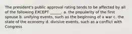 The president's public approval rating tends to be affected by all of the following EXCEPT ______. a. the popularity of the first spouse b. unifying events, such as the beginning of a war c. the state of the economy d. divisive events, such as a conflict with Congress