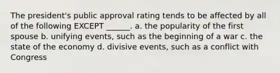 The president's public approval rating tends to be affected by all of the following EXCEPT ______. a. the popularity of the first spouse b. unifying events, such as the beginning of a war c. the state of the economy d. divisive events, such as a conflict with Congress