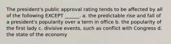 The president's public approval rating tends to be affected by all of the following EXCEPT ______. a. the predictable rise and fall of a president's popularity over a term in office b. the popularity of the first lady c. divisive events, such as conflict with Congress d. the state of the economy