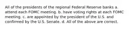 All of the presidents of the regional Federal Reserve banks a. attend each FOMC meeting. b. have voting rights at each FOMC meeting. c. are appointed by the president of the U.S. and confirmed by the U.S. Senate. d. All of the above are correct.