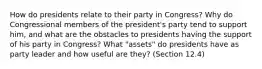 How do presidents relate to their party in Congress? Why do Congressional members of the president's party tend to support him, and what are the obstacles to presidents having the support of his party in Congress? What "assets" do presidents have as party leader and how useful are they? (Section 12.4)