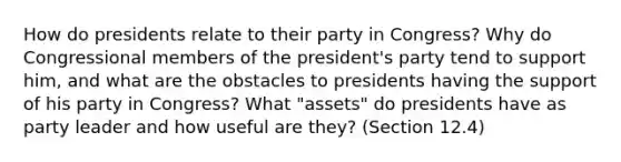 How do presidents relate to their party in Congress? Why do Congressional members of the president's party tend to support him, and what are the obstacles to presidents having the support of his party in Congress? What "assets" do presidents have as party leader and how useful are they? (Section 12.4)