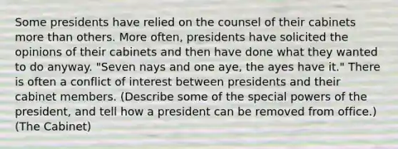 Some presidents have relied on the counsel of their cabinets <a href='https://www.questionai.com/knowledge/keWHlEPx42-more-than' class='anchor-knowledge'>more than</a> others. More often, presidents have solicited the opinions of their cabinets and then have done what they wanted to do anyway. "Seven nays and one aye, the ayes have it." There is often a conflict of interest between presidents and their cabinet members. (Describe some of the special <a href='https://www.questionai.com/knowledge/kKSx9oT84t-powers-of' class='anchor-knowledge'>powers of</a> the president, and tell how a president can be removed from office.) (The Cabinet)