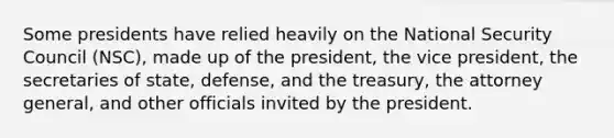 Some presidents have relied heavily on the National Security Council (NSC), made up of the president, the vice president, the secretaries of state, defense, and the treasury, the attorney general, and other officials invited by the president.