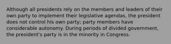 Although all presidents rely on the members and leaders of their own party to implement their legislative agendas, the president does not control his own party; party members have considerable autonomy. During periods of divided government, the president's party is in the minority in Congress.