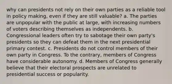 why can presidents not rely on their own parties as a reliable tool in policy making, even if they are still valuable? a. The parties are unpopular with the public at large, with increasing numbers of voters describing themselves as independents. b. Congressional leaders often try to sabotage their own party's presidents so they can defeat them in the next presidential primary contest. c. Presidents do not control members of their own party in Congress. To the contrary, members of Congress have considerable autonomy. d. Members of Congress generally believe that their electoral prospects are unrelated to presidential success or popularity.