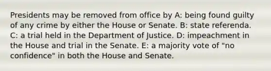 Presidents may be removed from office by A: being found guilty of any crime by either the House or Senate. B: state referenda. C: a trial held in the Department of Justice. D: impeachment in the House and trial in the Senate. E: a majority vote of "no confidence" in both the House and Senate.