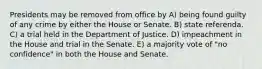 Presidents may be removed from office by A) being found guilty of any crime by either the House or Senate. B) state referenda. C) a trial held in the Department of Justice. D) impeachment in the House and trial in the Senate. E) a majority vote of "no confidence" in both the House and Senate.