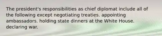 The president's responsibilities as chief diplomat include all of the following except negotiating treaties. appointing ambassadors. holding state dinners at the White House. declaring war.