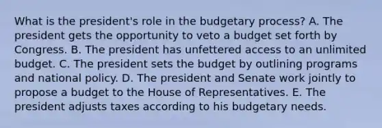 What is the president's role in the budgetary process? A. The president gets the opportunity to veto a budget set forth by Congress. B. The president has unfettered access to an unlimited budget. C. The president sets the budget by outlining programs and national policy. D. The president and Senate work jointly to propose a budget to the House of Representatives. E. The president adjusts taxes according to his budgetary needs.