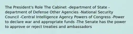 The President's Role The Cabinet -department of State -department of Defense Other Agencies -National Security Council -Central Intelligence Agency Powers of Congress -Power to declare war and appropriate funds -The Senate has the power to approve or reject treaties and ambassadors