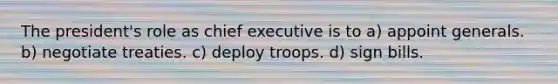 The president's role as chief executive is to a) appoint generals. b) negotiate treaties. c) deploy troops. d) sign bills.