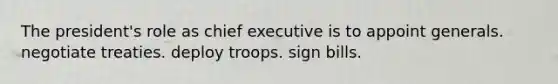 The president's role as chief executive is to appoint generals. negotiate treaties. deploy troops. sign bills.