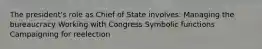 The president's role as Chief of State involves: Managing the bureaucracy Working with Congress Symbolic functions Campaigning for reelection