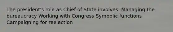 The president's role as Chief of State involves: Managing the bureaucracy Working with Congress Symbolic functions Campaigning for reelection