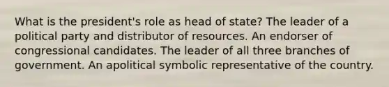 What is the president's role as head of state? The leader of a political party and distributor of resources. An endorser of congressional candidates. The leader of all three branches of government. An apolitical symbolic representative of the country.