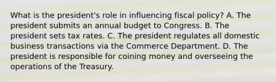 What is the president's role in influencing fiscal policy? A. The president submits an annual budget to Congress. B. The president sets tax rates. C. The president regulates all domestic business transactions via the Commerce Department. D. The president is responsible for coining money and overseeing the operations of the Treasury.