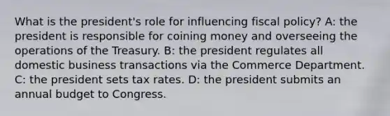 What is the president's role for influencing <a href='https://www.questionai.com/knowledge/kPTgdbKdvz-fiscal-policy' class='anchor-knowledge'>fiscal policy</a>? A: the president is responsible for coining money and overseeing the operations of the Treasury. B: the president regulates all domestic business transactions via the Commerce Department. C: the president sets tax rates. D: the president submits an annual budget to Congress.