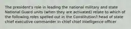 The president's role in leading the national military and state National Guard units (when they are activated) relate to which of the following roles spelled out in the Constitution? head of state chief executive commander in chief chief intelligence officer