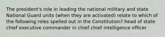 The president's role in leading the national military and state National Guard units (when they are activated) relate to which of the following roles spelled out in the Constitution? head of state chief executive commander in chief chief intelligence officer