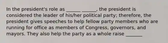 In the president's role as ______ ______, the president is considered the leader of his/her political party; therefore, the president gives speeches to help fellow party members who are running for office as members of Congress, governors, and mayors. They also help the party as a whole raise _______