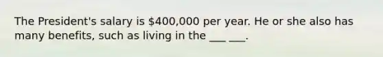 The President's salary is 400,000 per year. He or she also has many benefits, such as living in the ___ ___.