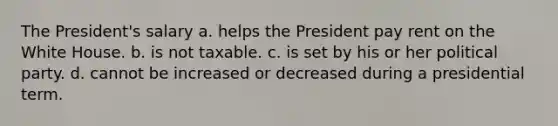 The President's salary a. helps the President pay rent on the White House. b. is not taxable. c. is set by his or her political party. d. cannot be increased or decreased during a presidential term.