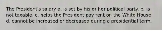 The President's salary a. is set by his or her political party. b. is not taxable. c. helps the President pay rent on the White House. d. cannot be increased or decreased during a presidential term.