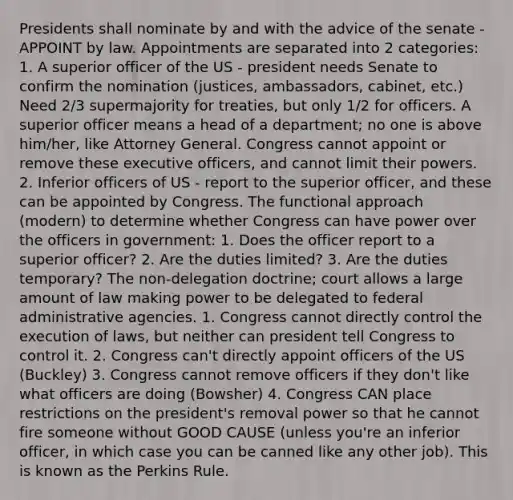 Presidents shall nominate by and with the advice of the senate - APPOINT by law. Appointments are separated into 2 categories: 1. A superior officer of the US - president needs Senate to confirm the nomination (justices, ambassadors, cabinet, etc.) Need 2/3 supermajority for treaties, but only 1/2 for officers. A superior officer means a head of a department; no one is above him/her, like Attorney General. Congress cannot appoint or remove these executive officers, and cannot limit their powers. 2. Inferior officers of US - report to the superior officer, and these can be appointed by Congress. The functional approach (modern) to determine whether Congress can have power over the officers in government: 1. Does the officer report to a superior officer? 2. Are the duties limited? 3. Are the duties temporary? The non-delegation doctrine; court allows a large amount of law making power to be delegated to federal administrative agencies. 1. Congress cannot directly control the execution of laws, but neither can president tell Congress to control it. 2. Congress can't directly appoint officers of the US (Buckley) 3. Congress cannot remove officers if they don't like what officers are doing (Bowsher) 4. Congress CAN place restrictions on the president's removal power so that he cannot fire someone without GOOD CAUSE (unless you're an inferior officer, in which case you can be canned like any other job). This is known as the Perkins Rule.