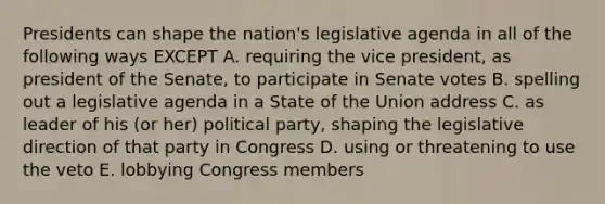 Presidents can shape the nation's legislative agenda in all of the following ways EXCEPT A. requiring the vice president, as president of the Senate, to participate in Senate votes B. spelling out a legislative agenda in a State of the Union address C. as leader of his (or her) political party, shaping the legislative direction of that party in Congress D. using or threatening to use the veto E. lobbying Congress members