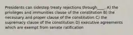 Presidents can sidestep treaty rejections through____. A) the privileges and immunities clause of the constitution B) the necessary and proper clause of the constitution C) the supremacy clause of the constitution D) executive agreements which are exempt from senate ratification