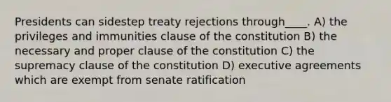 Presidents can sidestep treaty rejections through____. A) the privileges and immunities clause of the constitution B) the necessary and proper clause of the constitution C) the supremacy clause of the constitution D) executive agreements which are exempt from senate ratification