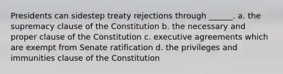 Presidents can sidestep treaty rejections through ______. a. the supremacy clause of the Constitution b. the necessary and proper clause of the Constitution c. executive agreements which are exempt from Senate ratification d. the privileges and immunities clause of the Constitution