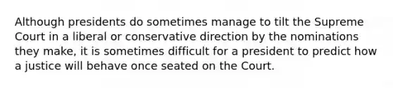 Although presidents do sometimes manage to tilt the Supreme Court in a liberal or conservative direction by the nominations they make, it is sometimes difficult for a president to predict how a justice will behave once seated on the Court.