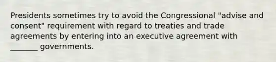 Presidents sometimes try to avoid the Congressional "advise and consent" requirement with regard to treaties and trade agreements by entering into an executive agreement with _______ governments.