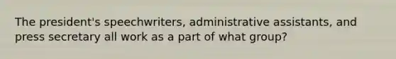 The president's speechwriters, administrative assistants, and press secretary all work as a part of what group?