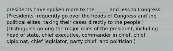 presidents have spoken more to the _____ and less to Congress. (Presidents frequently go over the heads of Congress and the political elites, taking their cases directly to the people.) (Distinguish among the major roles of the president, including head of state, chief executive, commander in chief, chief diplomat, chief legislator, party chief, and politician.)