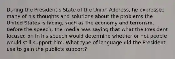 During the President's State of the Union Address, he expressed many of his thoughts and solutions about the problems the United States is facing, such as the economy and terrorism. Before the speech, the media was saying that what the President focused on in his speech would determine whether or not people would still support him. What type of language did the President use to gain the public's support?