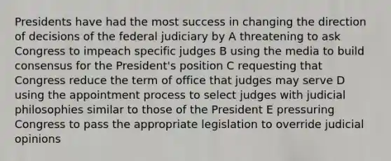 Presidents have had the most success in changing the direction of decisions of the federal judiciary by A threatening to ask Congress to impeach specific judges B using the media to build consensus for the President's position C requesting that Congress reduce the term of office that judges may serve D using the appointment process to select judges with judicial philosophies similar to those of the President E pressuring Congress to pass the appropriate legislation to override judicial opinions