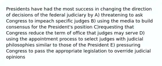 Presidents have had the most success in changing the direction of decisions of the federal judiciary by A) threatening to ask Congress to impeach specific judges B) using the media to build consensus for the President's position C)requesting that Congress reduce the term of office that judges may serve D) using the appointment process to select judges with judicial philosophies similar to those of the President E) pressuring Congress to pass the appropriate legislation to override judicial opinions