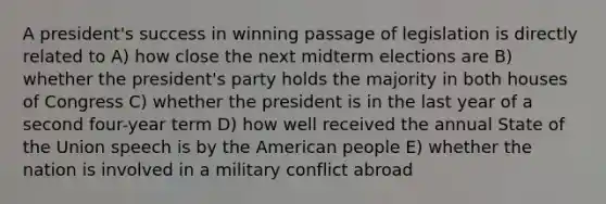 A president's success in winning passage of legislation is directly related to A) how close the next midterm elections are B) whether the president's party holds the majority in both houses of Congress C) whether the president is in the last year of a second four-year term D) how well received the annual State of the Union speech is by the American people E) whether the nation is involved in a military conflict abroad