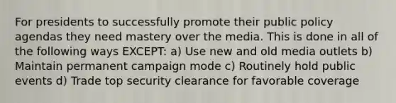 For presidents to successfully promote their public policy agendas they need mastery over the media. This is done in all of the following ways EXCEPT: a) Use new and old media outlets b) Maintain permanent campaign mode c) Routinely hold public events d) Trade top security clearance for favorable coverage