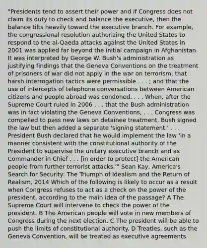 "Presidents tend to assert their power and if Congress does not claim its duty to check and balance the executive, then the balance tilts heavily toward the executive branch. For example, the congressional resolution authorizing the United States to respond to the al-Qaeda attacks against the United States in 2001 was applied far beyond the initial campaign in Afghanistan. It was interpreted by George W. Bush's administration as justifying findings that the Geneva Conventions on the treatment of prisoners of war did not apply in the war on terrorism; that harsh interrogation tactics were permissible . . . ; and that the use of intercepts of telephone conversations between American citizens and people abroad was condoned. . . . When, after the Supreme Court ruled in 2006 . . . that the Bush administration was in fact violating the Geneva Conventions, . . . Congress was compelled to pass new laws on detainee treatment. Bush signed the law but then added a separate 'signing statement.' . . . President Bush declared that he would implement the law 'in a manner consistent with the constitutional authority of the President to supervise the unitary executive branch and as Commander in Chief . . . [in order to protect] the American people from further terrorist attacks.'" Sean Kay, America's Search for Security: The Triumph of Idealism and the Return of Realism, 2014 Which of the following is likely to occur as a result when Congress refuses to act as a check on the power of the president, according to the main idea of the passage? A The Supreme Court will intervene to check the power of the president. B The American people will vote in new members of Congress during the next election. C The president will be able to push the limits of constitutional authority. D Treaties, such as the Geneva Convention, will be treated as executive agreements.