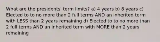 What are the presidents' term limits? a) 4 years b) 8 years c) Elected to to no more than 2 full terms AND an inherited term with LESS than 2 years remaining d) Elected to to no more than 2 full terms AND an inherited term with MORE than 2 years remaining