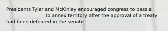 Presidents Tyler and McKinley encouraged congress to pass a ________________ to annex territory after the approval of a treaty had been defeated in the senate