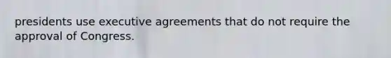 presidents use executive agreements that do not require the approval of Congress.