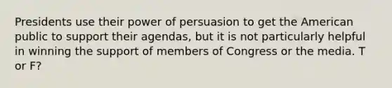 Presidents use their power of persuasion to get the American public to support their agendas, but it is not particularly helpful in winning the support of members of Congress or the media. T or F?