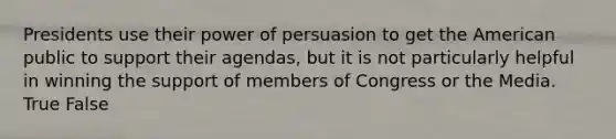 Presidents use their power of persuasion to get the American public to support their agendas, but it is not particularly helpful in winning the support of members of Congress or the Media. True False