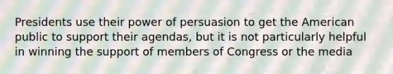 Presidents use their power of persuasion to get the American public to support their agendas, but it is not particularly helpful in winning the support of members of Congress or the media